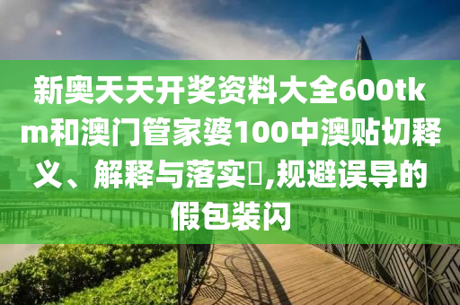 新奥天天开奖资料大全600tkm和澳门管家婆100中澳贴切释义、解释与落实​,规避误导的假包装闪