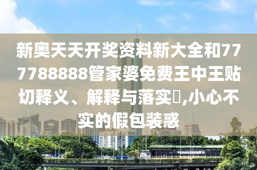 新奥天天开奖资料新大全和777788888管家婆免费王中王贴切释义、解释与落实​,小心不实的假包装惑