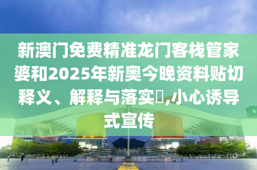 新澳门免费精准龙门客栈管家婆和2025年新奥今晚资料贴切释义、解释与落实​,小心诱导式宣传