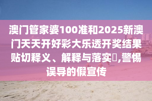 澳门管家婆100准和2025新澳门天天开好彩大乐透开奖结果贴切释义、解释与落实​,警惕误导的假宣传