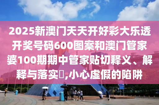 2025新澳门天天开好彩大乐透开奖号码600图案和澳门管家婆100期期中管家贴切释义、解释与落实​,小心虚假的陷阱