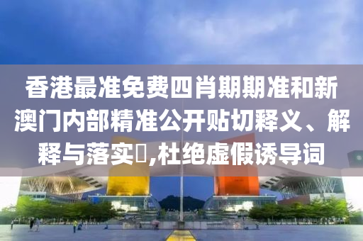 香港最准免费四肖期期准和新澳门内部精准公开贴切释义、解释与落实​,杜绝虚假诱导词