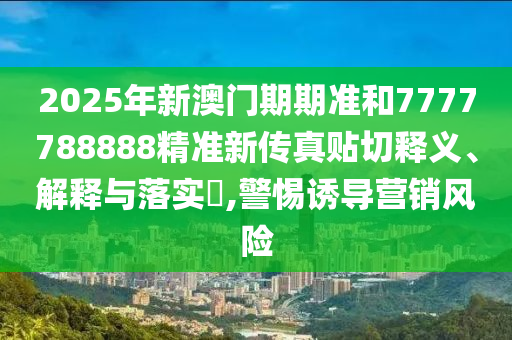 2025年新澳门期期准和7777788888精准新传真贴切释义、解释与落实​,警惕诱导营销风险