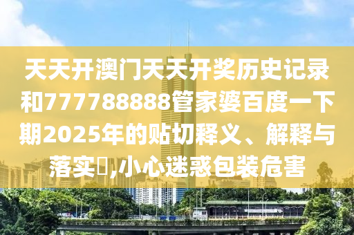 天天开澳门天天开奖历史记录和777788888管家婆百度一下期2025年的贴切释义、解释与落实​,小心迷惑包装危害