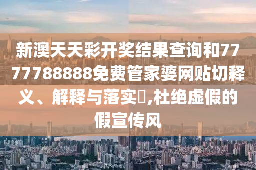 新澳天天彩开奖结果查询和7777788888免费管家婆网贴切释义、解释与落实​,杜绝虚假的假宣传风