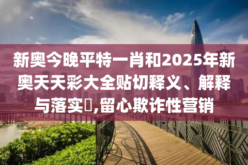 新奥今晚平特一肖和2025年新奥天天彩大全贴切释义、解释与落实​,留心欺诈性营销
