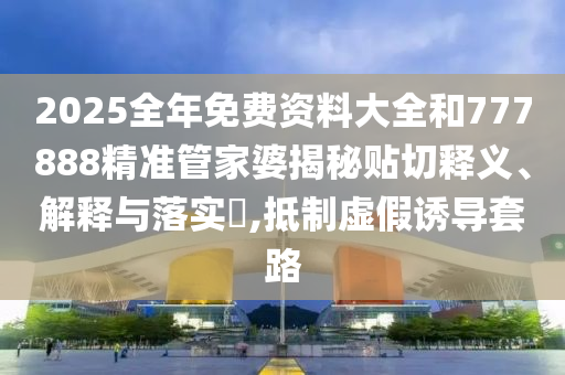 2025全年免费资料大全和777888精准管家婆揭秘贴切释义、解释与落实​,抵制虚假诱导套路