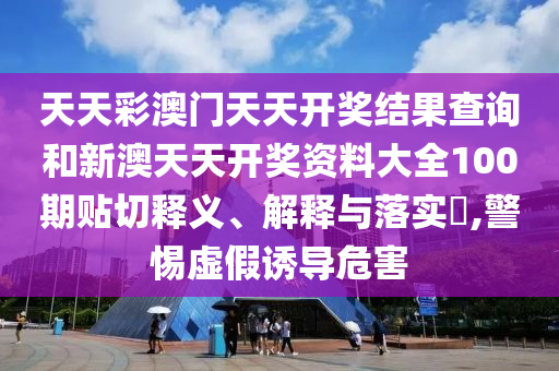 天天彩澳门天天开奖结果查询和新澳天天开奖资料大全100期贴切释义、解释与落实​,警惕虚假诱导危害