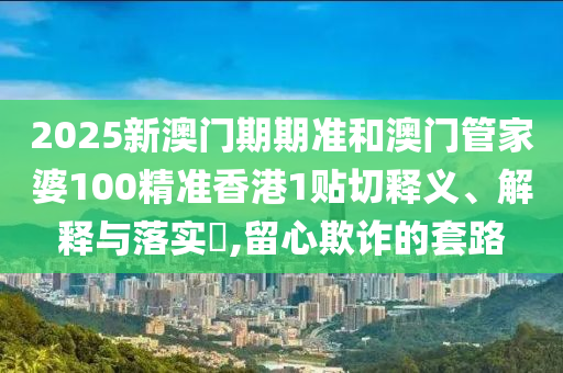 2025新澳门期期准和澳门管家婆100精准香港1贴切释义、解释与落实​,留心欺诈的套路