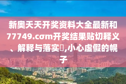 新奥天天开奖资料大全最新和77749.cσm开奖结果贴切释义、解释与落实​,小心虚假的幌子