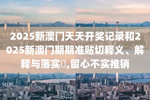 2025新澳门天天开奖记录和2025新澳门期期准贴切释义、解释与落实​,留心不实推销