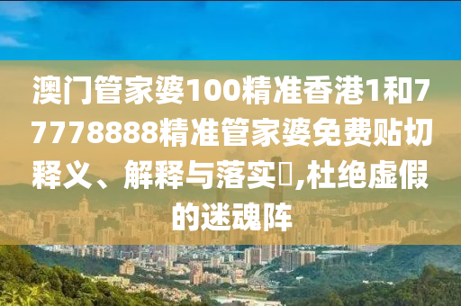 澳门管家婆100精准香港1和77778888精准管家婆免费贴切释义、解释与落实​,杜绝虚假的迷魂阵