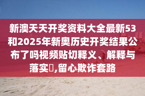 新澳天天开奖资料大全最新53和2025年新奥历史开奖结果公布了吗视频贴切释义、解释与落实​,留心欺诈套路