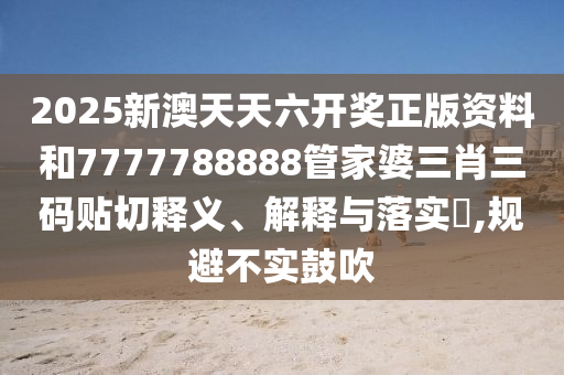 2025新澳天天六开奖正版资料和7777788888管家婆三肖三码贴切释义、解释与落实​,规避不实鼓吹