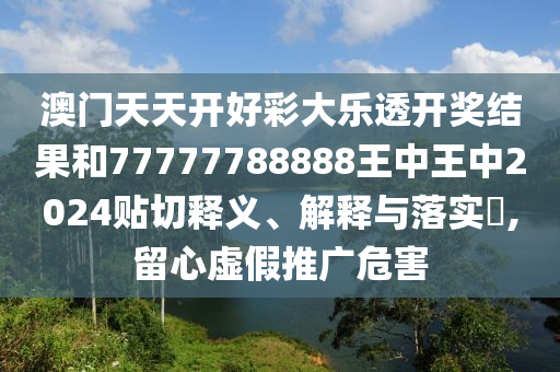 澳门天天开好彩大乐透开奖结果和77777788888王中王中2024贴切释义、解释与落实​,留心虚假推广危害