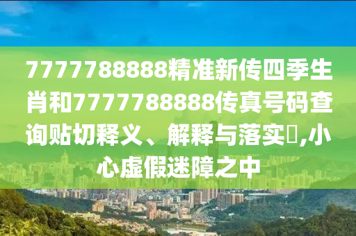 7777788888精准新传四季生肖和7777788888传真号码查询贴切释义、解释与落实​,小心虚假迷障之中