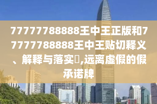 77777788888王中王正版和77777788888王中王贴切释义、解释与落实​,远离虚假的假承诺牌
