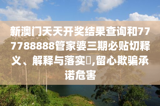 新澳门天天开奖结果查询和777788888管家婆三期必贴切释义、解释与落实​,留心欺骗承诺危害