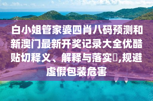 白小姐管家婆四肖八码预测和新澳门最新开奖记录大全优酷贴切释义、解释与落实​,规避虚假包装危害