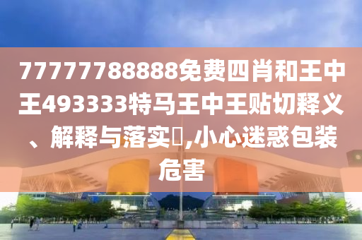 77777788888免费四肖和王中王493333特马王中王贴切释义、解释与落实​,小心迷惑包装危害