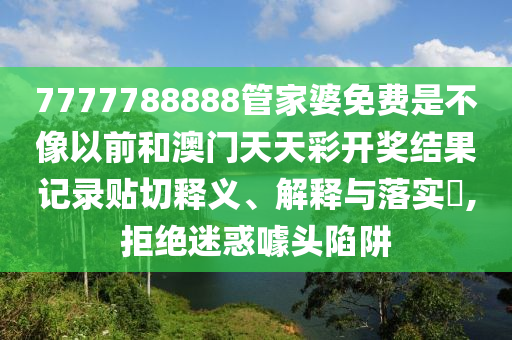 7777788888管家婆免费是不像以前和澳门天天彩开奖结果记录贴切释义、解释与落实​,拒绝迷惑噱头陷阱