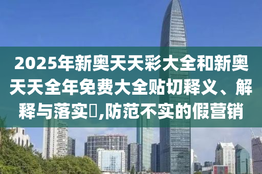 2025年新奥天天彩大全和新奥天天全年免费大全贴切释义、解释与落实​,防范不实的假营销