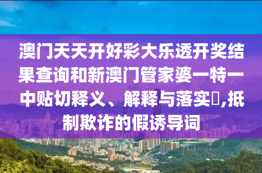 澳门天天开好彩大乐透开奖结果查询和新澳门管家婆一特一中贴切释义、解释与落实​,抵制欺诈的假诱导词