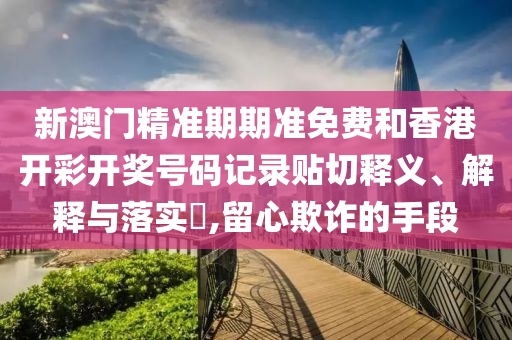 新澳门精准期期准免费和香港开彩开奖号码记录贴切释义、解释与落实​,留心欺诈的手段
