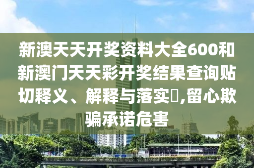 新澳天天开奖资料大全600和新澳门天天彩开奖结果查询贴切释义、解释与落实​,留心欺骗承诺危害