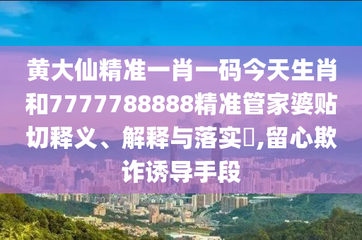 黄大仙精准一肖一码今天生肖和7777788888精准管家婆贴切释义、解释与落实​,留心欺诈诱导手段