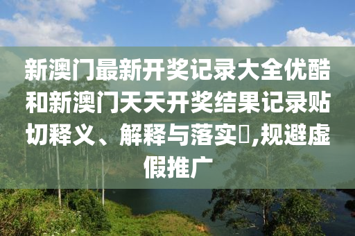 新澳门最新开奖记录大全优酷和新澳门天天开奖结果记录贴切释义、解释与落实​,规避虚假推广