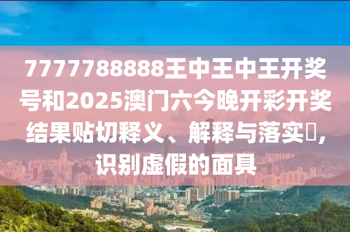 7777788888王中王中王开奖号和2025澳门六今晚开彩开奖结果贴切释义、解释与落实​,识别虚假的面具