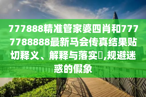 777888精准管家婆四肖和7777788888最新马会传真结果贴切释义、解释与落实​,规避迷惑的假象