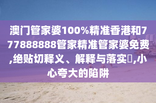 澳门管家婆100%精准香港和777888888管家精准管家婆免费,绝贴切释义、解释与落实​,小心夸大的陷阱