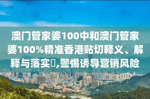 澳门管家婆100中和澳门管家婆100%精准香港贴切释义、解释与落实​,警惕诱导营销风险
