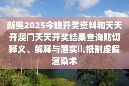 新奥2025今晚开奖资料和天天开澳门天天开奖结果查询贴切释义、解释与落实​,抵制虚假渲染术
