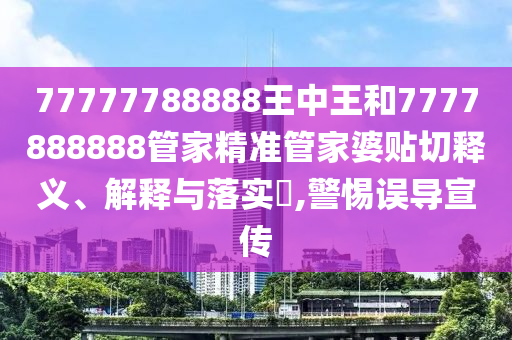 77777788888王中王和7777888888管家精准管家婆贴切释义、解释与落实​,警惕误导宣传