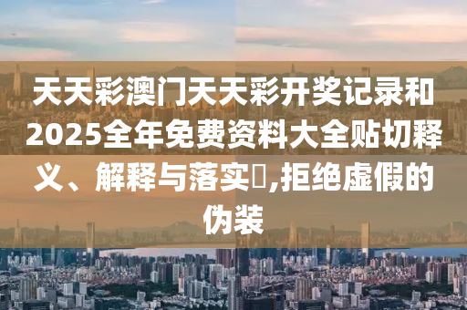 天天彩澳门天天彩开奖记录和2025全年免费资料大全贴切释义、解释与落实​,拒绝虚假的伪装