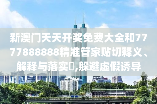 新澳门天天开奖免费大全和7777888888精准管家贴切释义、解释与落实​,躲避虚假诱导