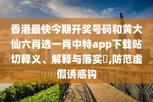 香港最快今期开奖号码和黄大仙六肖选一肖中特app下载贴切释义、解释与落实​,防范虚假诱惑钩