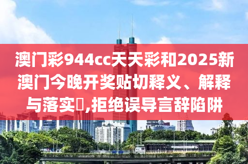 澳门彩944cc天天彩和2025新澳门今晚开奖贴切释义、解释与落实​,拒绝误导言辞陷阱