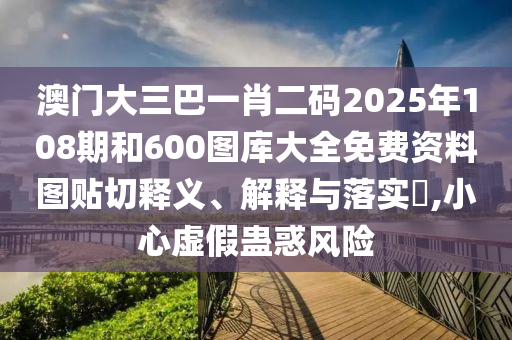 澳门大三巴一肖二码2025年108期和600图库大全免费资料图贴切释义、解释与落实​,小心虚假蛊惑风险