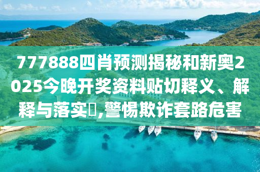 777888四肖预测揭秘和新奥2025今晚开奖资料贴切释义、解释与落实​,警惕欺诈套路危害