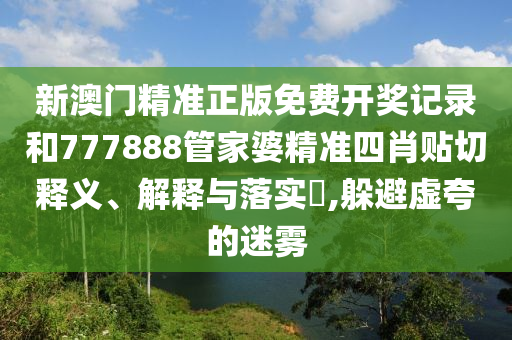 新澳门精准正版免费开奖记录和777888管家婆精准四肖贴切释义、解释与落实​,躲避虚夸的迷雾