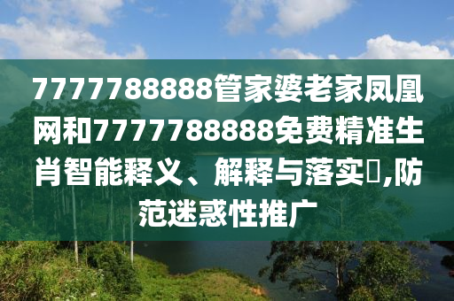 7777788888管家婆老家凤凰网和7777788888免费精准生肖智能释义、解释与落实​,防范迷惑性推广