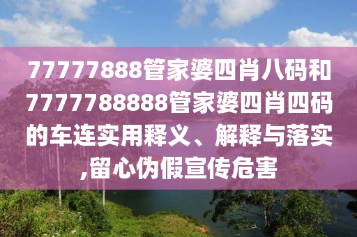 77777888管家婆四肖八码和7777788888管家婆四肖四码的车连实用释义、解释与落实,留心伪假宣传危害