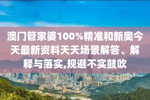 澳门管家婆100%精准和新奥今天最新资料天天场景解答、解释与落实,规避不实鼓吹