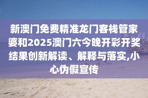 新澳门免费精准龙门客栈管家婆和2025澳门六今晚开彩开奖结果创新解读、解释与落实,小心伪假宣传