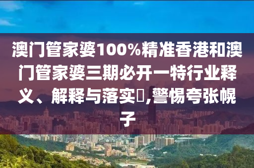 澳门管家婆100%精准香港和澳门管家婆三期必开一特行业释义、解释与落实​,警惕夸张幌子