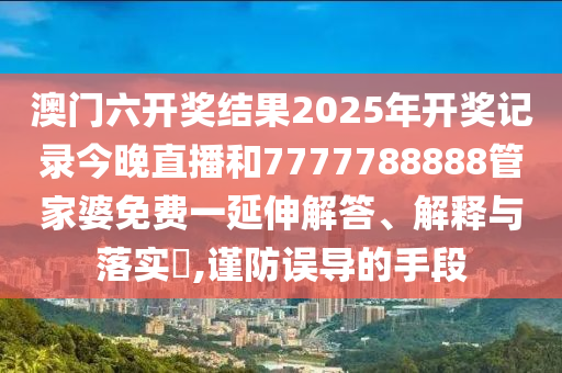 澳门六开奖结果2025年开奖记录今晚直播和7777788888管家婆免费一延伸解答、解释与落实​,谨防误导的手段